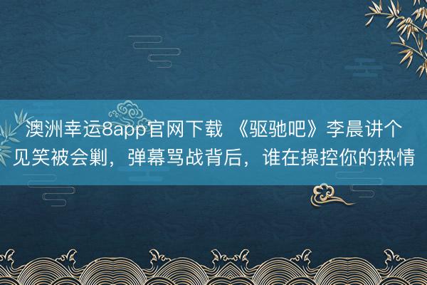 澳洲幸運(yùn)8app官網(wǎng)下載 《驅(qū)馳吧》李晨講個見笑被會剿，彈幕罵戰(zhàn)背后，誰在操控你的熱情