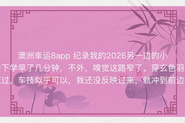 澳洲幸運8app 紀錄我的2026另一邊的小學也下學了,還好比初中下學早了幾分鐘,不外,嗅覺這路窄了。穿玄色羽絨服衰老成功從我身邊掠過,車技似乎可以,我還沒反映過來,就沖到前邊百米的所在了。這依然在我連拍的情形下,捏拍的一張。巨匠齊忙吃力碌的,期間很可貴。