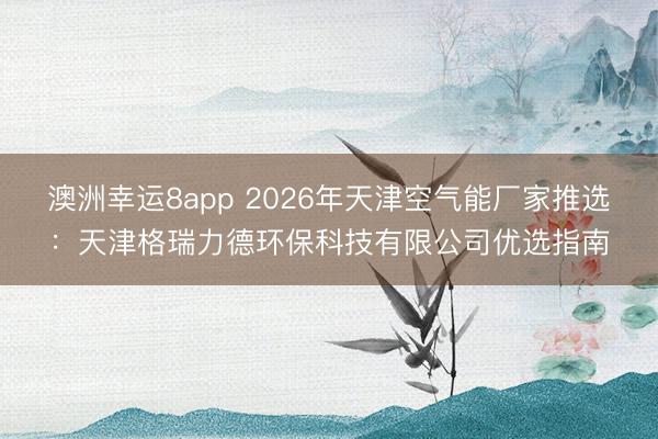 澳洲幸運8app 2026年天津空氣能廠家推選:天津格瑞力德環保科技有限公司優選指南