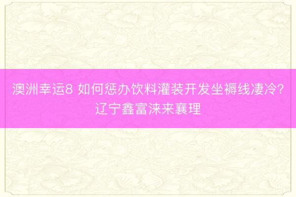澳洲幸運8 如何懲辦飲料灌裝開發坐褥線凄冷？遼寧鑫富淶來襄理