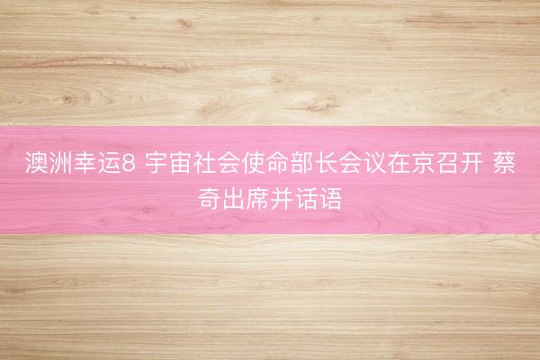 澳洲幸運(yùn)8 宇宙社會(huì)使命部長會(huì)議在京召開 蔡奇出席并話語