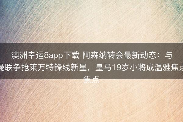 澳洲幸運(yùn)8app下載 阿森納轉(zhuǎn)會最新動態(tài):與曼聯(lián)爭搶萊萬特鋒線新星,皇馬19歲小將成溫雅焦點(diǎn)