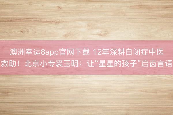 澳洲幸運(yùn)8app官網(wǎng)下載 12年深耕自閉癥中醫(yī)救助!北京小專裘玉明:讓“星星的孩子”啟齒言語