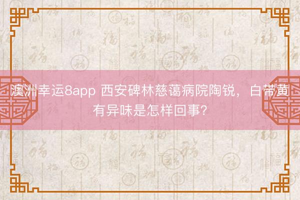 澳洲幸運8app 西安碑林慈藹病院陶銳,白帶黃有異味是怎樣回事?
