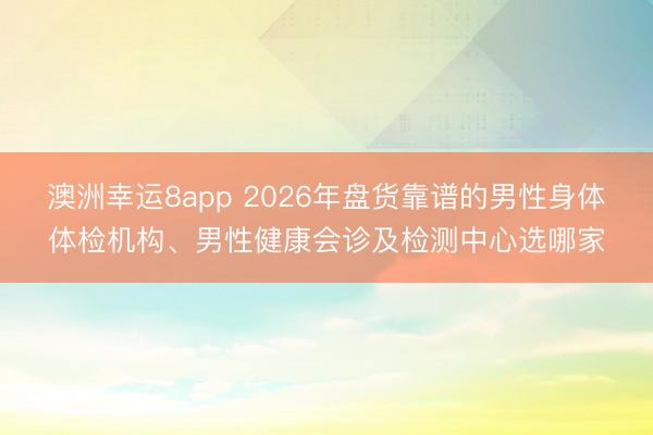 澳洲幸運8app 2026年盤貨靠譜的男性身體體檢機構(gòu)、男性健康會診及檢測中心選哪家