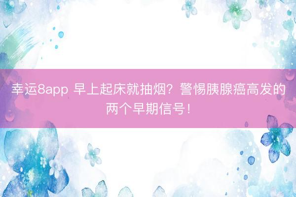 幸運8app 早上起床就抽煙?警惕胰腺癌高發的兩個早期信號!