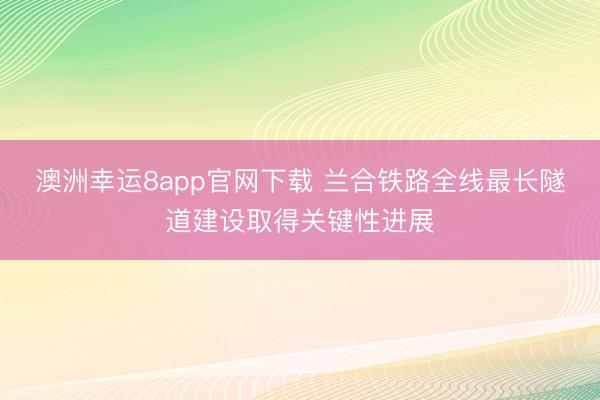 澳洲幸運8app官網下載 蘭合鐵路全線最長隧道建設取得關鍵性進展