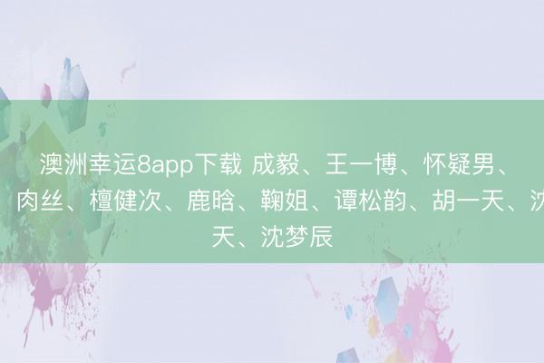 澳洲幸運8app下載 成毅、王一博、懷疑男、熱巴、肉絲、檀健次、鹿晗、鞠姐、譚松韻、胡一天、沈夢辰