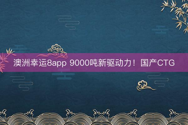 澳洲幸運(yùn)8app 9000噸新驅(qū)動(dòng)力!國(guó)產(chǎn)CTG