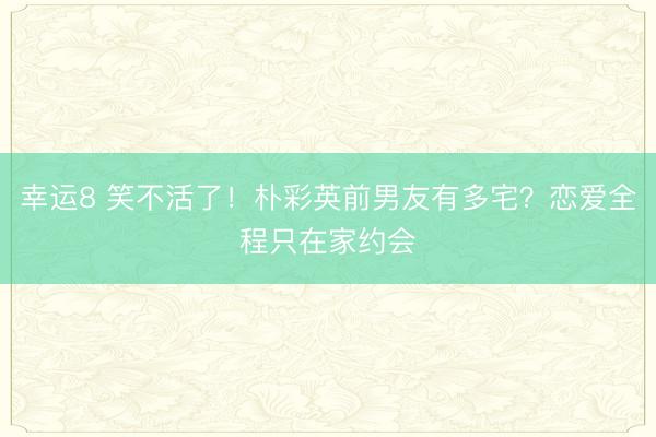 幸運8 笑不活了！樸彩英前男友有多宅？戀愛全程只在家約會