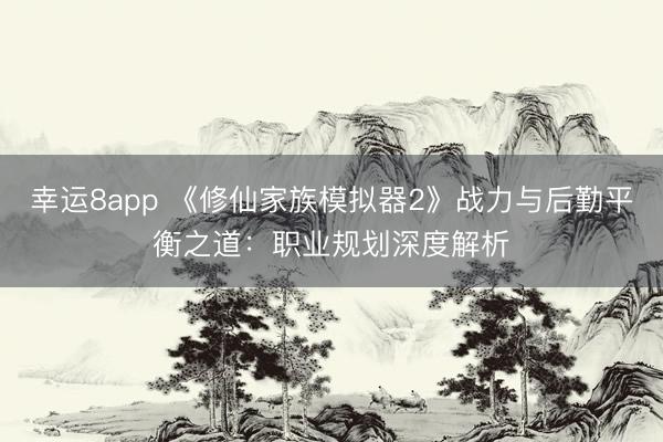 幸運(yùn)8app 《修仙家族模擬器2》戰(zhàn)力與后勤平衡之道:職業(yè)規(guī)劃深度解析
