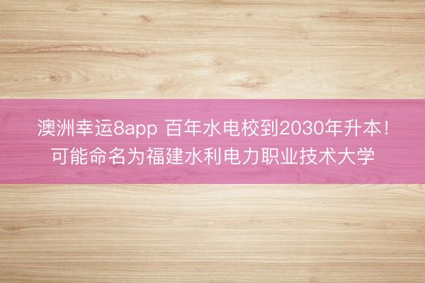 澳洲幸運8app 百年水電校到2030年升本!可能命名為福建水利電力職業技術大學
